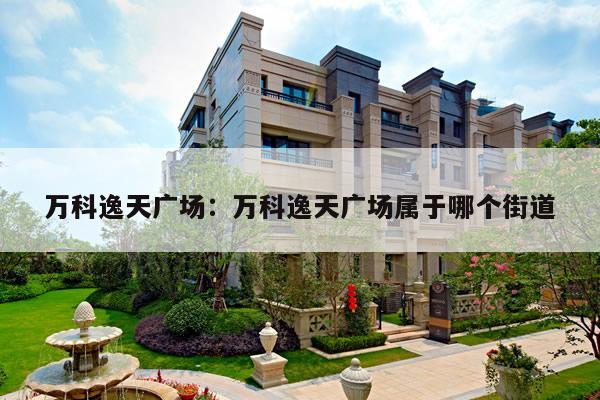 万科逸天广场：万科逸天广场属于哪个街道