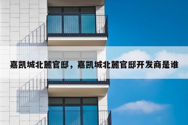 嘉凯城北麓官邸，嘉凯城北麓官邸开发商是谁