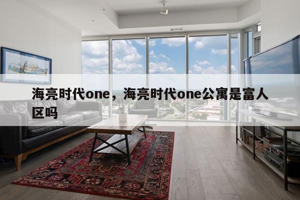 海亮时代one，海亮时代one公寓是富人区吗